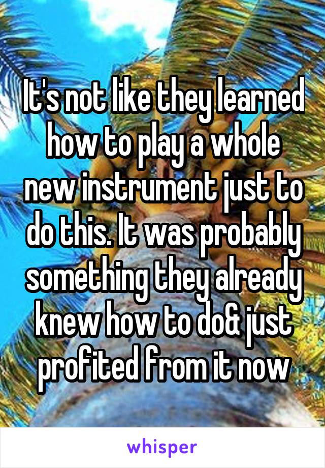 It's not like they learned how to play a whole new instrument just to do this. It was probably something they already knew how to do& just profited from it now