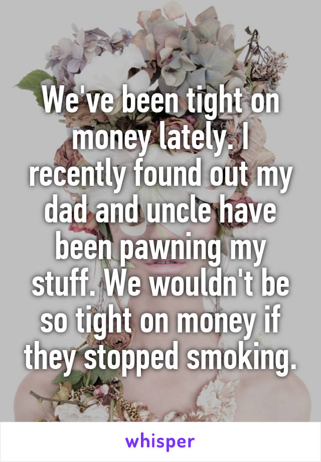 We've been tight on money lately. I recently found out my dad and uncle have been pawning my stuff. We wouldn't be so tight on money if they stopped smoking.