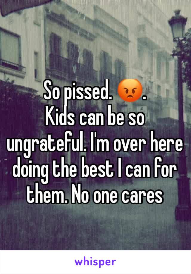 So pissed. 😡. 
Kids can be so ungrateful. I'm over here doing the best I can for them. No one cares 