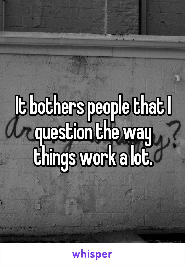 It bothers people that I question the way things work a lot.