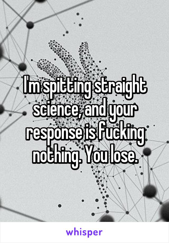 I'm spitting straight science, and your response is fucking nothing. You lose.