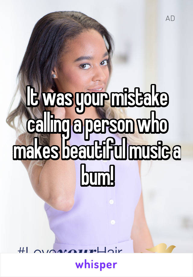 It was your mistake calling a person who makes beautiful music a bum!