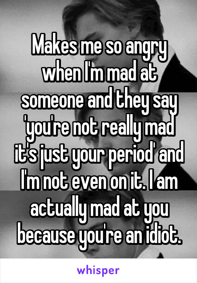 Makes me so angry when I'm mad at someone and they say 'you're not really mad it's just your period' and I'm not even on it. I am actually mad at you because you're an idiot.