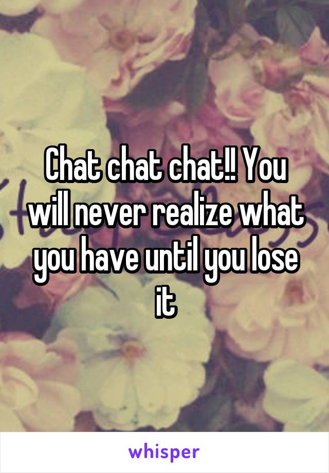 Chat chat chat!! You will never realize what you have until you lose it