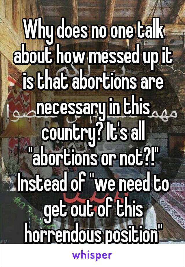 Why does no one talk about how messed up it is that abortions are necessary in this country? It's all "abortions or not?!" Instead of "we need to get out of this horrendous position"