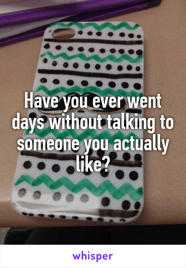 Have you ever went days without talking to someone you actually like?