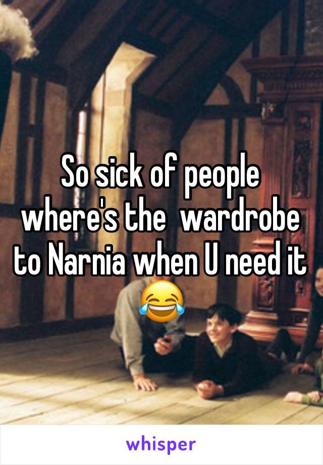 So sick of people where's the  wardrobe to Narnia when U need it 😂