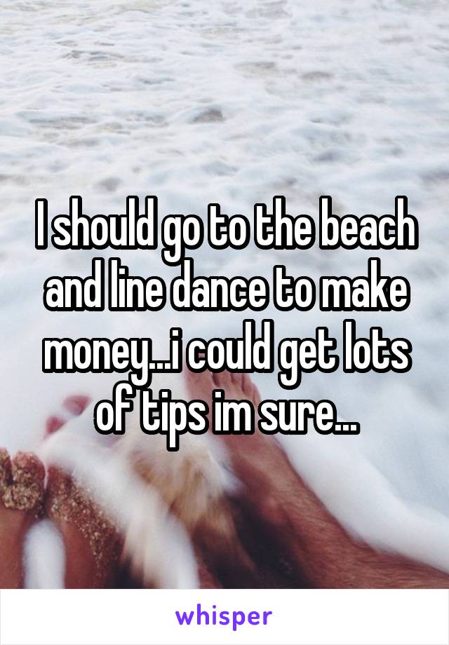 I should go to the beach and line dance to make money...i could get lots of tips im sure...