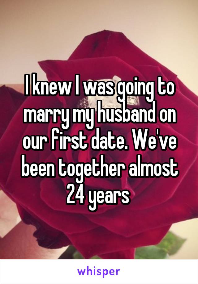 I knew I was going to marry my husband on our first date. We've been together almost 24 years 