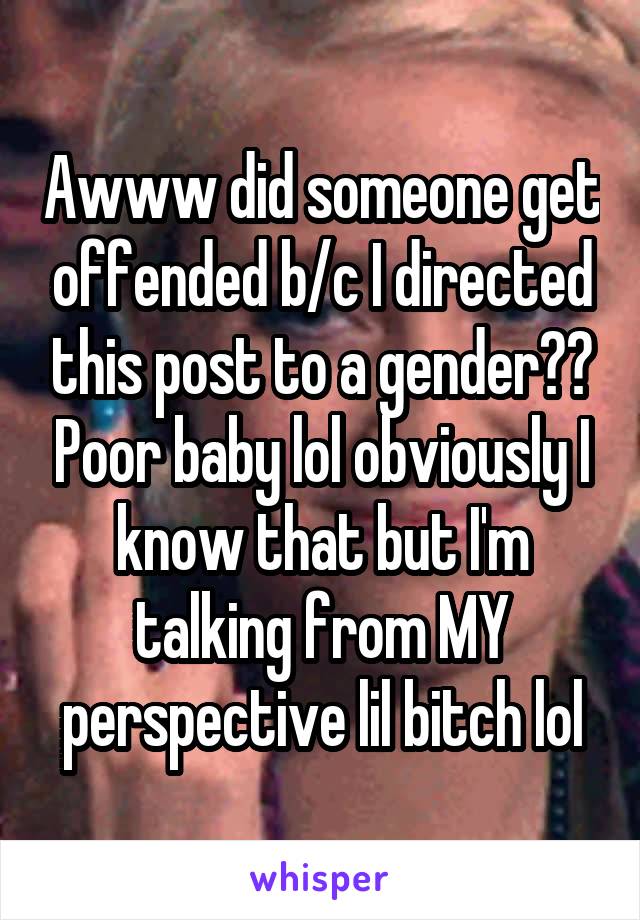 Awww did someone get offended b/c I directed this post to a gender?? Poor baby lol obviously I know that but I'm talking from MY perspective lil bitch lol