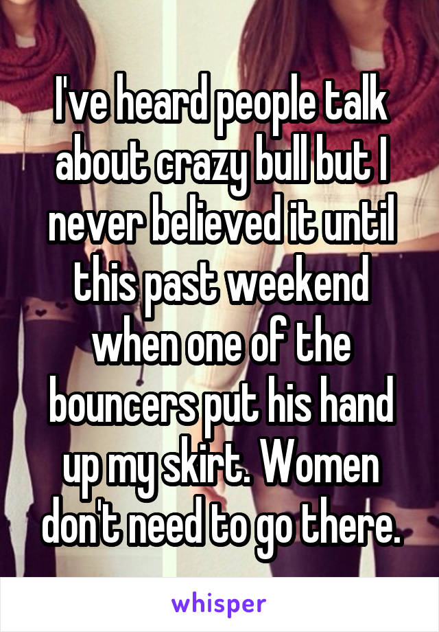 I've heard people talk about crazy bull but I never believed it until this past weekend when one of the bouncers put his hand up my skirt. Women don't need to go there.