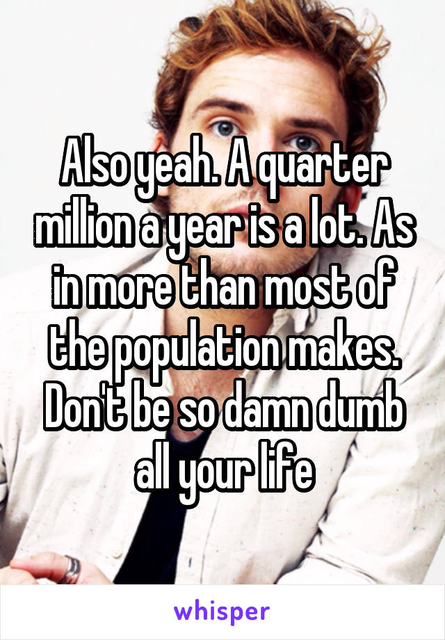 Also yeah. A quarter million a year is a lot. As in more than most of the population makes. Don't be so damn dumb all your life