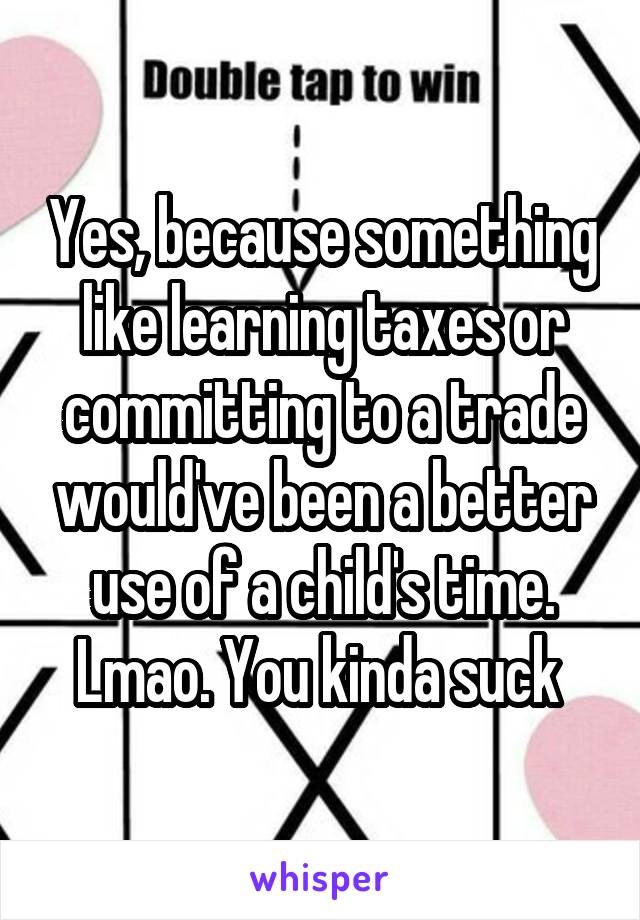 Yes, because something like learning taxes or committing to a trade would've been a better use of a child's time. Lmao. You kinda suck 