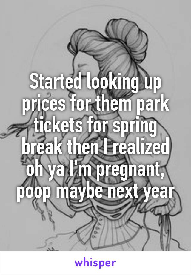 Started looking up prices for them park tickets for spring break then I realized oh ya I'm pregnant, poop maybe next year