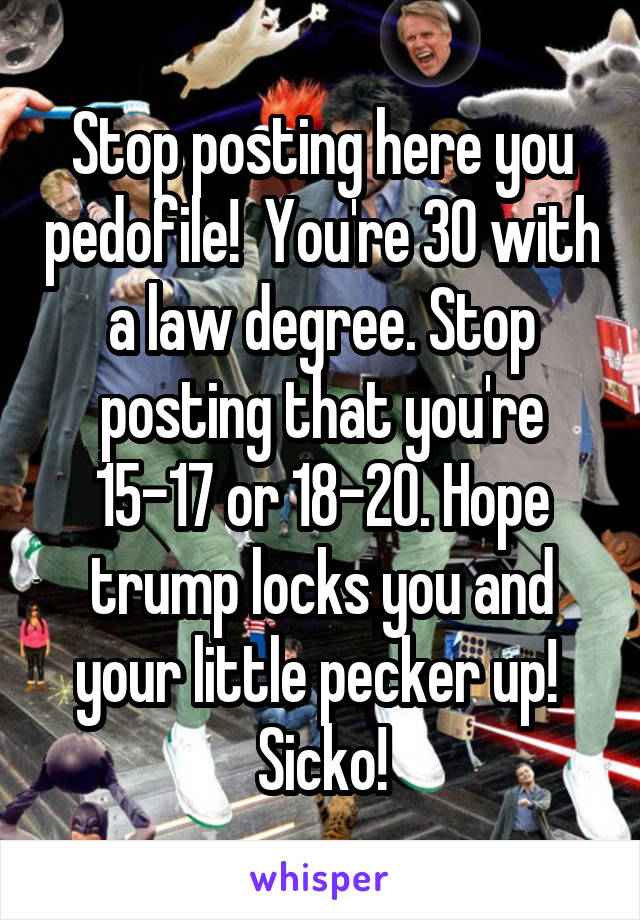 Stop posting here you pedofile!  You're 30 with a law degree. Stop posting that you're 15-17 or 18-20. Hope trump locks you and your little pecker up!  Sicko!