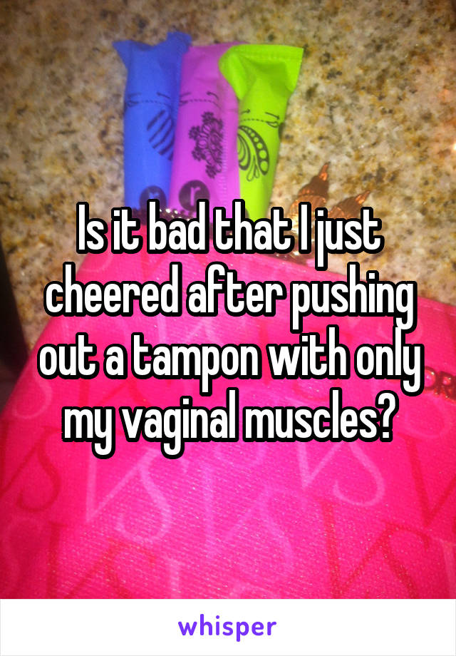 Is it bad that I just cheered after pushing out a tampon with only my vaginal muscles?