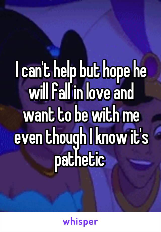 I can't help but hope he will fall in love and want to be with me even though I know it's pathetic 