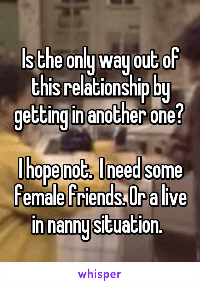 Is the only way out of this relationship by getting in another one? 

I hope not.  I need some female friends. Or a live in nanny situation.  