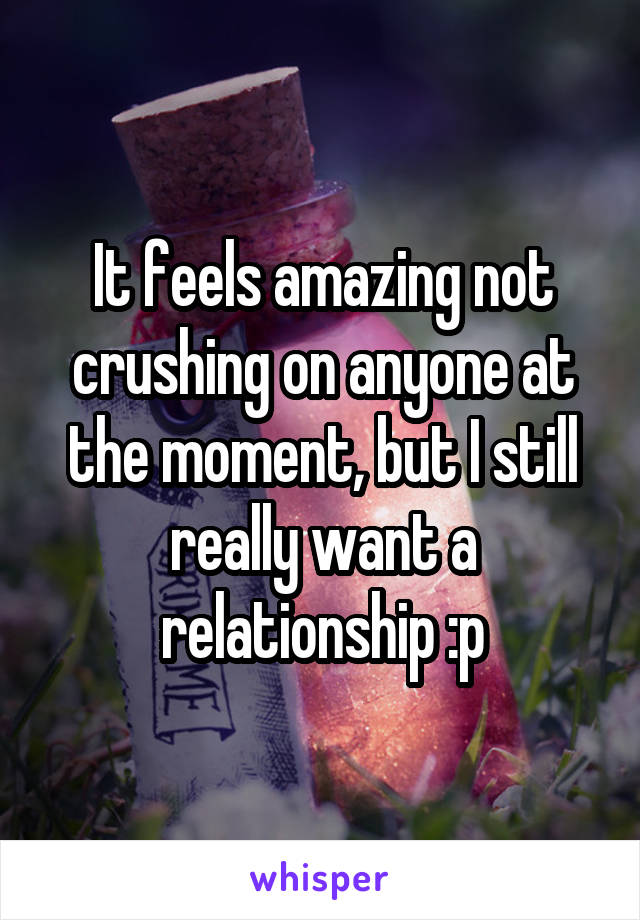 It feels amazing not crushing on anyone at the moment, but I still really want a relationship :p