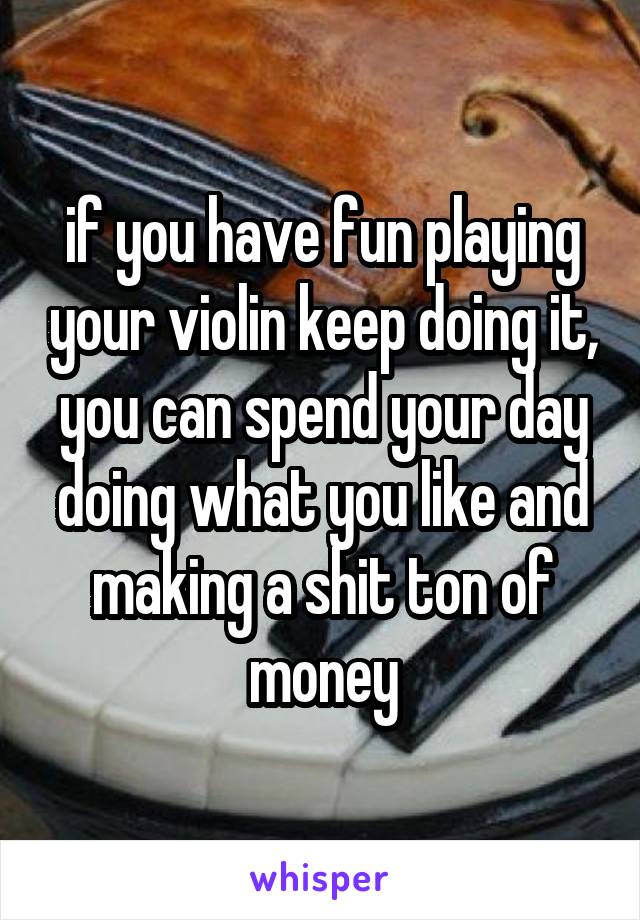 if you have fun playing your violin keep doing it, you can spend your day doing what you like and making a shit ton of money