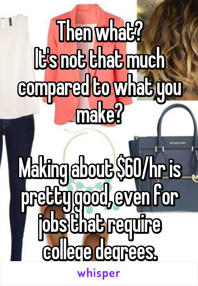 Then what?
It's not that much compared to what you make?

Making about $60/hr is pretty good, even for jobs that require college degrees.