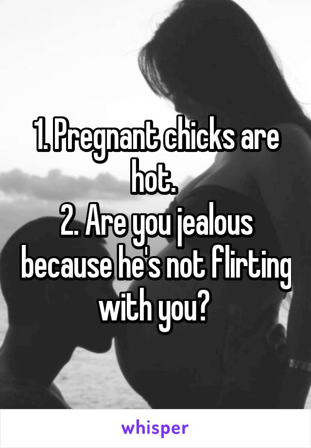 1. Pregnant chicks are hot. 
2. Are you jealous because he's not flirting with you? 