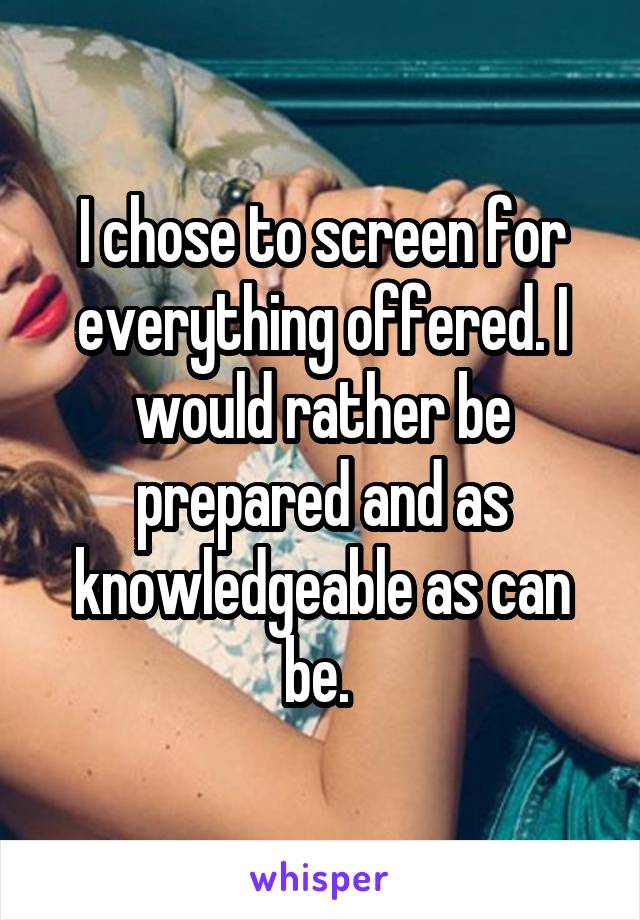 I chose to screen for everything offered. I would rather be prepared and as knowledgeable as can be. 