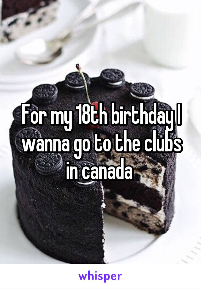 For my 18th birthday I wanna go to the clubs in canada 