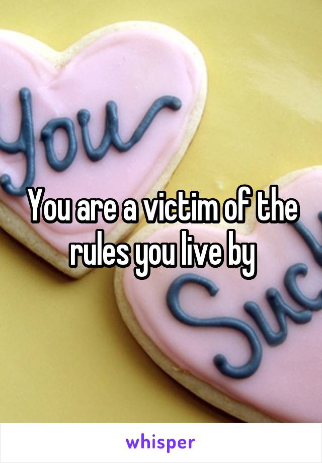 You are a victim of the rules you live by