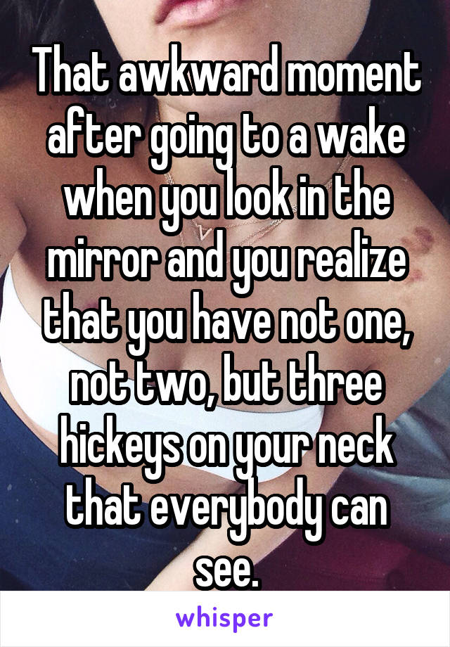 That awkward moment after going to a wake when you look in the mirror and you realize that you have not one, not two, but three hickeys on your neck that everybody can see.