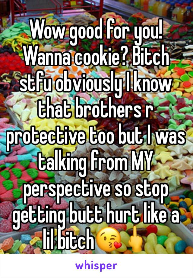 Wow good for you! Wanna cookie? Bitch stfu obviously I know that brothers r protective too but I was talking from MY perspective so stop getting butt hurt like a lil bitch😘🖕