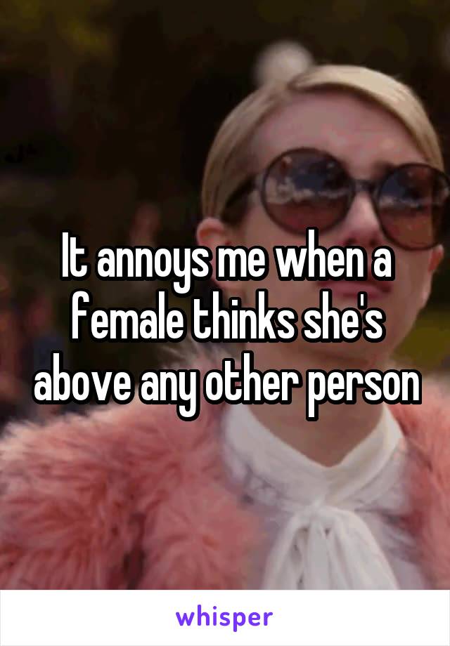 It annoys me when a female thinks she's above any other person