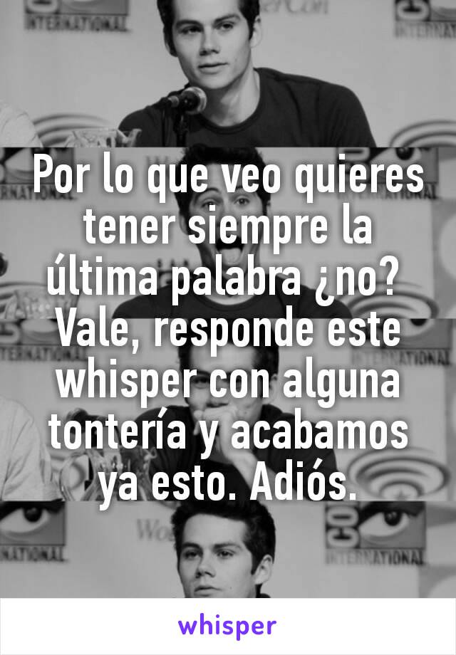 Por lo que veo quieres tener siempre la última palabra ¿no? 
Vale, responde este whisper con alguna tontería y acabamos ya esto. Adiós.