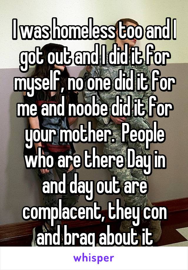 I was homeless too and I got out and I did it for myself, no one did it for me and noobe did it for your mother.  People who are there Day in and day out are complacent, they con and brag about it