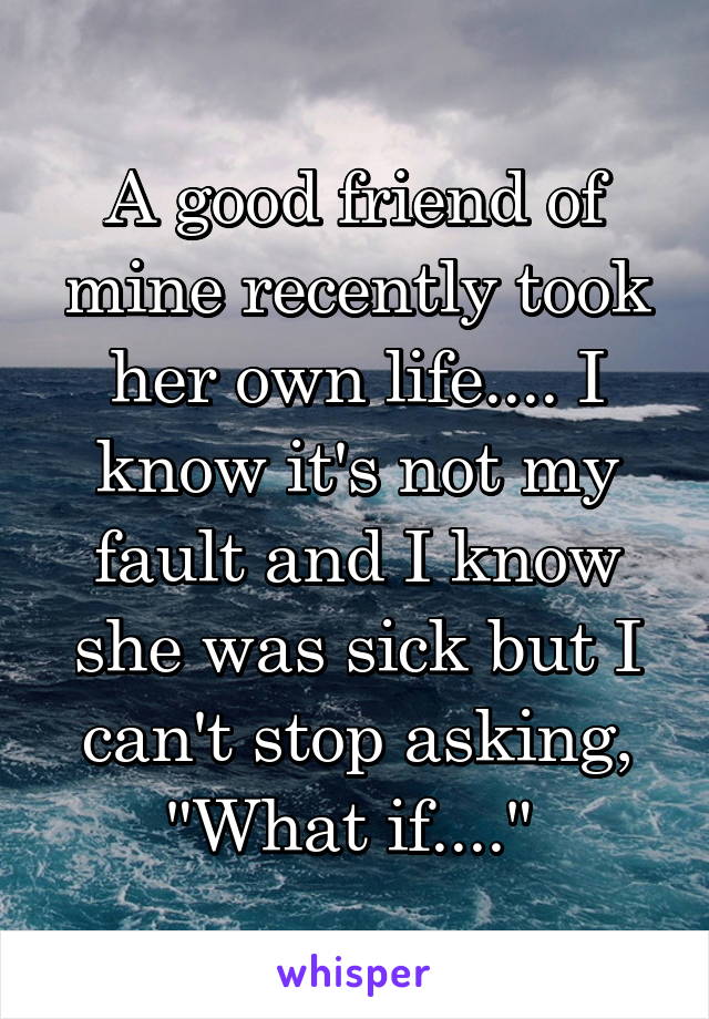 A good friend of mine recently took her own life.... I know it's not my fault and I know she was sick but I can't stop asking, "What if...." 