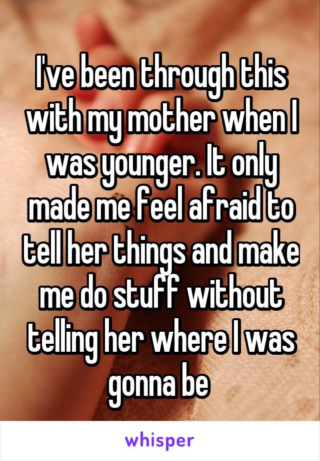 I've been through this with my mother when I was younger. It only made me feel afraid to tell her things and make me do stuff without telling her where I was gonna be 