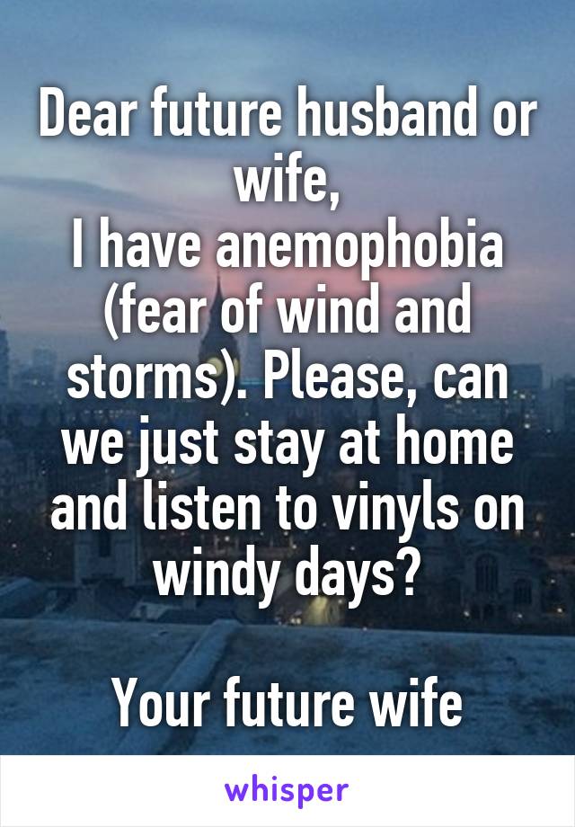 Dear future husband or wife,
I have anemophobia (fear of wind and storms). Please, can we just stay at home and listen to vinyls on windy days?

Your future wife