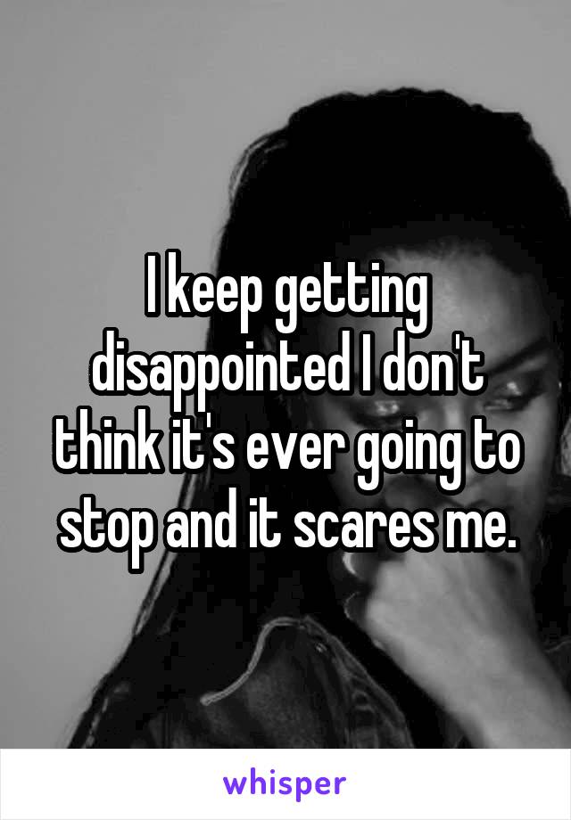 I keep getting disappointed I don't think it's ever going to stop and it scares me.