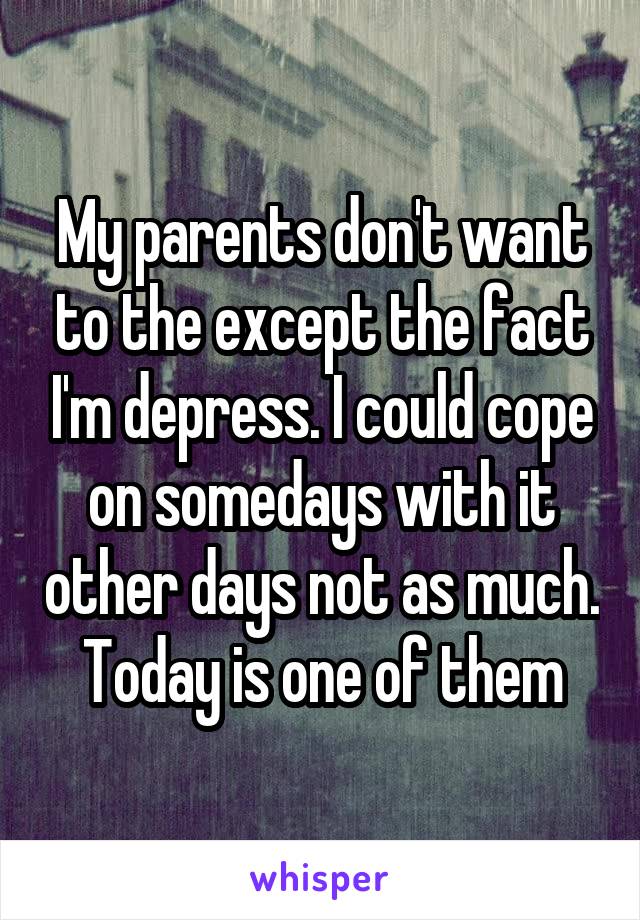 My parents don't want to the except the fact I'm depress. I could cope on somedays with it other days not as much. Today is one of them