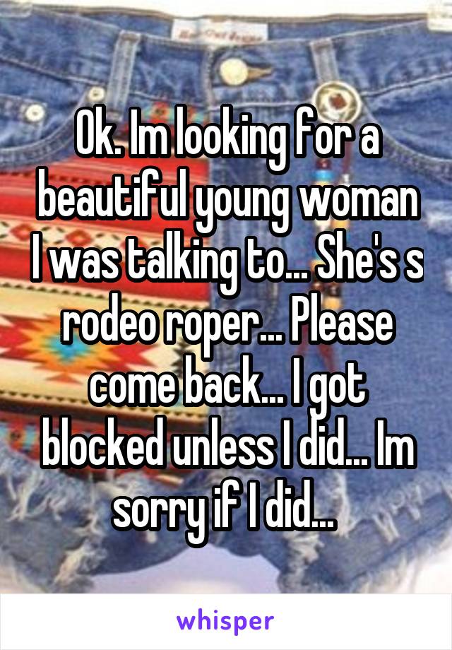 Ok. Im looking for a beautiful young woman I was talking to... She's s rodeo roper... Please come back... I got blocked unless I did... Im sorry if I did... 