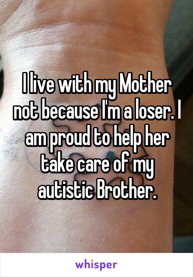 I live with my Mother not because I'm a loser. I am proud to help her take care of my autistic Brother.