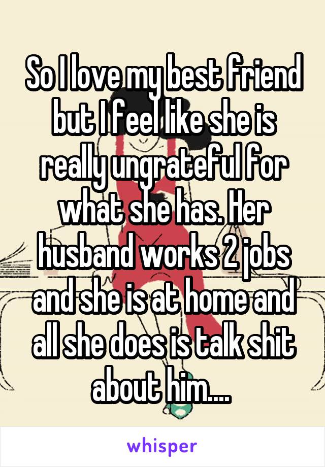 So I love my best friend but I feel like she is really ungrateful for what she has. Her husband works 2 jobs and she is at home and all she does is talk shit about him.... 