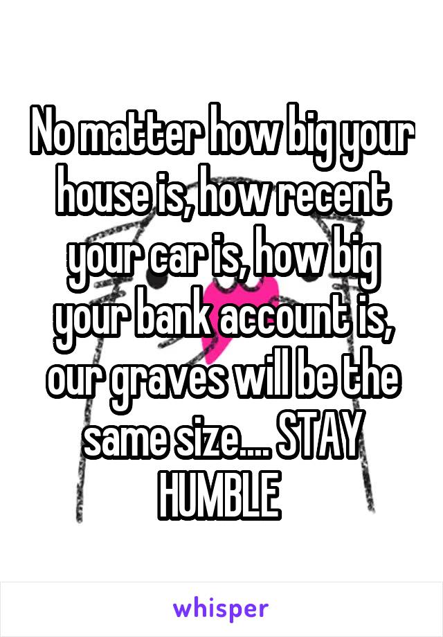 No matter how big your house is, how recent your car is, how big your bank account is, our graves will be the same size.... STAY HUMBLE 