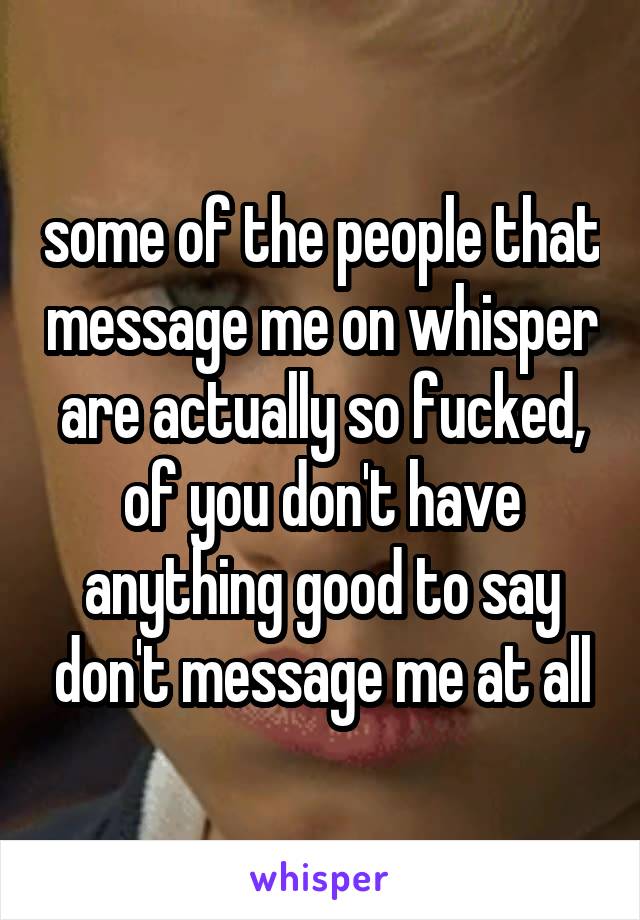 some of the people that message me on whisper are actually so fucked, of you don't have anything good to say don't message me at all