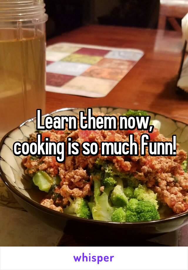 Learn them now, cooking is so much funn!