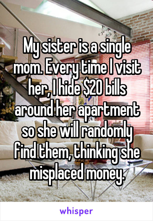 My sister is a single mom. Every time I visit her, I hide $20 bills around her apartment so she will randomly find them, thinking she misplaced money.