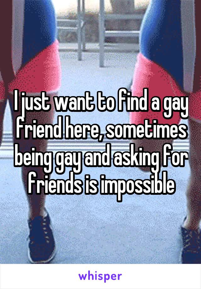 I just want to find a gay friend here, sometimes being gay and asking for friends is impossible