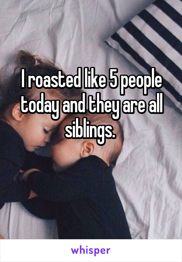 I roasted like 5 people today and they are all siblings. 

