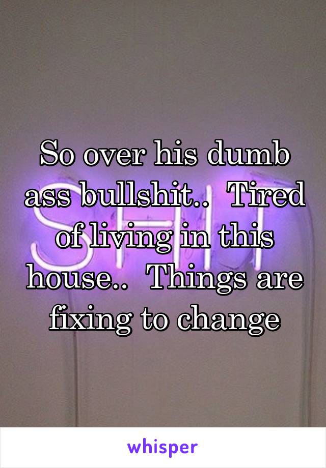 So over his dumb ass bullshit..  Tired of living in this house..  Things are fixing to change