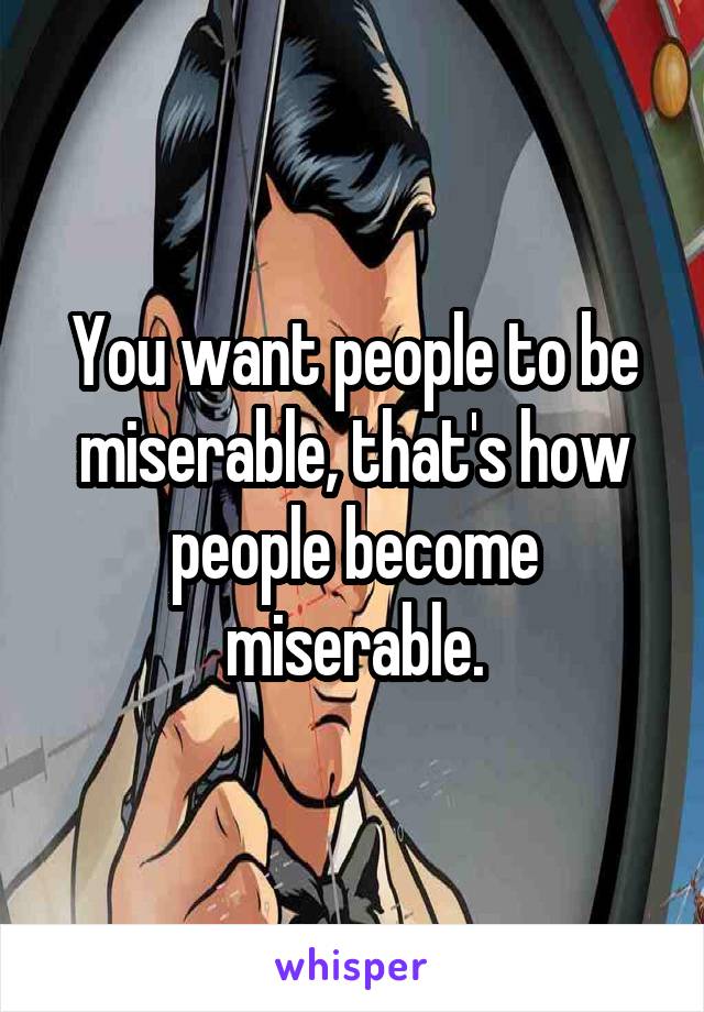 You want people to be miserable, that's how people become miserable.